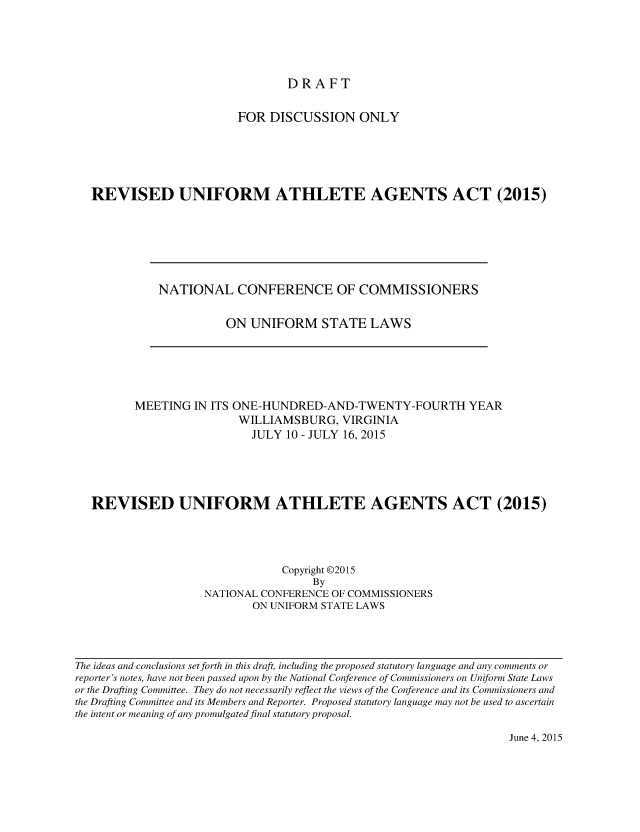 handle is hein.nccusl/nccpub3926 and id is 1 raw text is: DRAFT

FOR DISCUSSION ONLY
REVISED UNIFORM ATHLETE AGENTS ACT (2015)

NATIONAL CONFERENCE OF COMMISSIONERS
ON UNIFORM STATE LAWS

MEETING IN ITS ONE-HUNDRED-AND-TWENTY-FOURTH YEAR
WILLIAMSBURG, VIRGINIA
JULY 10 - JULY 16, 2015
REVISED UNIFORM ATHLETE AGENTS ACT (2015)
Copyright ©2015
By
NATIONAL CONFERENCE OF COMMISSIONERS
ON UNIFORM STATE LAWS

The ideas and conclusions set forth in this draft, including the proposed statutory language and any comments or
reporter's notes, have not been passed upon by the National Conference of Commissioners on Uniform State Laws
or the Drafting Committee. They do not necessarily reflect the views of the Conference and its Commissioners and
the Drafting Committee and its Members and Reporter. Proposed statutory language may not be used to ascertain
the intent or meaning of any promulgated final statutory proposal.

June 4, 2015


