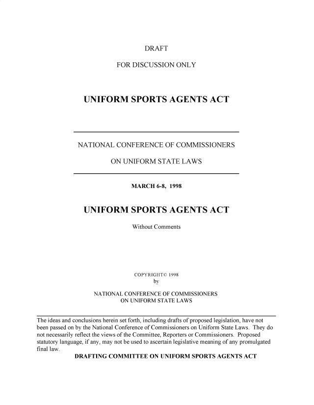 handle is hein.nccusl/nccpub4376 and id is 1 raw text is: 





DRAFT


          FOR DISCUSSION   ONLY




UNIFORM SPORTS AGENTS ACT


NATIONAL   CONFERENCE OF COMMISSIONERS

          ON UNIFORM   STATE  LAWS



               MARCH   6-8, 1998



  UNIFORM SPORTS AGENTS ACT

                Without Comments






                COPYRIGHT© 1998
                      by

     NATIONAL CONFERENCE OF COMMISSIONERS
            ON UNIFORM STATE LAWS


The ideas and conclusions herein set forth, including drafts of proposed legislation, have not
been passed on by the National Conference of Commissioners on Uniform State Laws. They do
not necessarily reflect the views of the Committee, Reporters or Commissioners. Proposed
statutory language, if any, may not be used to ascertain legislative meaning of any promulgated
final law.
           DRAFTING  COMMITTEE   ON UNIFORM  SPORTS AGENTS  ACT


