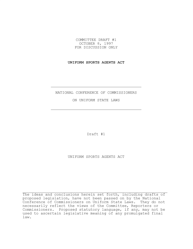 handle is hein.nccusl/nccpub4378 and id is 1 raw text is: 









                        COMMITTEE DRAFT #1
                        OCTOBER  8, 1997
                        FOR DISCUSSION ONLY



                    UNIFORM SPORTS AGENTS ACT








               NATIONAL CONFERENCE OF COMMISSIONERS

                      ON UNIFORM STATE LAWS









                             Draft #1





                    UNIFORM SPORTS AGENTS ACT










The ideas and conclusions herein set forth, including drafts of
proposed legislation, have not been passed on by the National
Conference of Commissioners on Uniform State Laws.  They do not
necessarily reflect the views of the Committee, Reporters or
Commissioners.  Proposed statutory language, if any, may not be
used to ascertain legislative meaning of any promulgated final
law.


