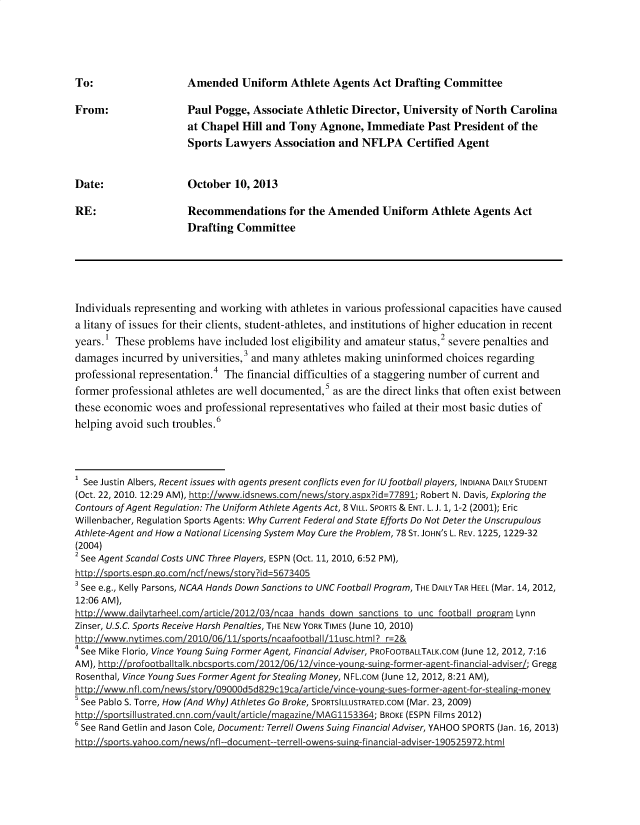handle is hein.nccusl/nccpub4381 and id is 1 raw text is: 





Amended Uniform Athlete Agents Act Drafting Committee


From:                 Paul Pogge,  Associate Athletic Director, University  of North Carolina
                      at Chapel  Hill and Tony  Agnone,  Immediate   Past President of the
                      Sports Lawyers   Association  and NFLPA Certified Agent


Date:                 October  10, 2013

RE:                   Recommendations for the Amended Uniform Athlete Agents Act
                      Drafting  Committee






Individuals representing and working with athletes in various professional capacities have caused
a litany of issues for their clients, student-athletes, and institutions of higher education in recent
years.  These problems  have included lost eligibility and amateur status,2 severe penalties and
damages  incurred by universities,3 and many athletes making uninformed  choices regarding
professional representation.4 The financial difficulties of a staggering number of current and
former professional athletes are well documented,s as are the direct links that often exist between
these economic  woes and  professional representatives who failed at their most basic duties of
helping avoid such troubles.6




1 See Justin Albers, Recent issues with agents present conflicts even for lUfootball players, INDIANA DAILY STUDENT
(Oct. 22, 2010. 12:29 AM), http://www.idsnews.com/news/story.aspx?id=77891; Robert N. Davis, Exploring the
Contours of Agent Regulation: The Uniform Athlete Agents Act, 8 VILL. SPORTS & ENT. L. J. 1, 1-2 (2001); Eric
Willenbacher, Regulation Sports Agents: Why Current Federal and State Efforts Do Not Deter the Unscrupulous
Athlete-Agent and How a National Licensing System May Cure the Problem, 78 ST. JOHN'S L. REV. 1225, 1229-32
(2004)
2 See Agent Scandal Costs UNC Three Players, ESPN (Oct. 11, 2010, 6:52 PM),
http://sports.espn.go.com/ncf/news/storv?id=5673405
See  e.g., Kelly Parsons, NCAA Hands Down Sanctions to UNC Football Program, THE DAILYTAR HEEL (Mar. 14, 2012,
12:06 AM),
http://www.dailvtarheel.com/article/2012/03/ncaa hands down sanctions to unc football program Lynn
Zinser, U.S.C. Sports Receive Harsh Penalties, THE NEW YORK TIMES (June 10, 2010)
http://www.nytimescom201O/O/1/sors/naaooba Illusc. html? E=2&
4 See Mike Florio, Vince Young Suing Former Agent, Financial Adviser, PROFOOTBALLTALK.COM (June 12, 2012, 7:16
AM),                                                                                    ; Gregg
Rosenthal, Vince Young Sues Former Agent for Stealing Money, NFL.cOM (June 12, 2012, 8:21 AM),

s See Pablo S. Torre, How (And Why) Athletes Go Broke, SPORTSILLUSTRATED.COM (Mar. 23, 2009)
http://sportsillustrated.cnn.com/vault/article/magazine/MAG1153364; BROKE (ESPN Films 2012)
See  Rand Getlin and Jason Cole, Document: Terrell Owens Suing Financial Adviser, YAHOO SPORTS (Jan. 16, 2013)
htto://soorts.vahoo.com/news/nfl--document--terrell-owens-suin-financial-adviser-190525972.html


To:


