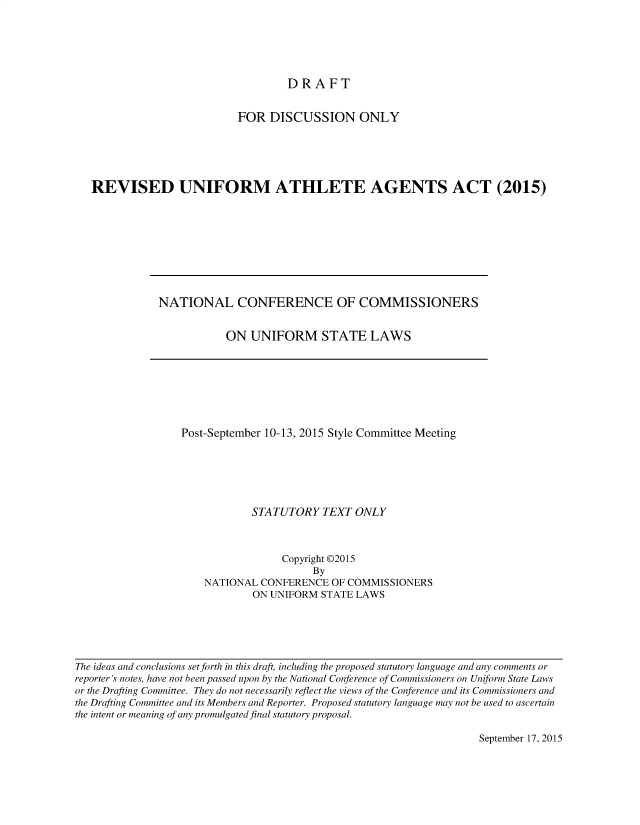 handle is hein.nccusl/nccpub4390 and id is 1 raw text is: 






DRAFT


                         FOR  DISCUSSION ONLY





REVISED UNIFORM ATHLETE AGENTS ACT (2015)


NATIONAL CONFERENCE OF COMMISSIONERS


           ON   UNIFORM STATE LAWS


Post-September 10-13, 2015 Style Committee Meeting






            STATUTORY   TEXT  ONLY



                 Copyright P2015
                      By
    NATIONAL  CONFERENCE  OF COMMISSIONERS
            ON UNIFORM  STATE LAWS


The ideas and conclusions set forth in this draft, including the proposed statutory language and any comments or
reporter's notes, have not been passed upon by the National Conference of Commissioners on Uniform State Laws
or the Drafting Committee. They do not necessarily reflect the views of the Conference and its Commissioners and
the Drafting Committee and its Members and Reporter. Proposed statutory language may not be used to ascertain
the intent or meaning of any promulgated final statutory proposal.


September 17, 2015


