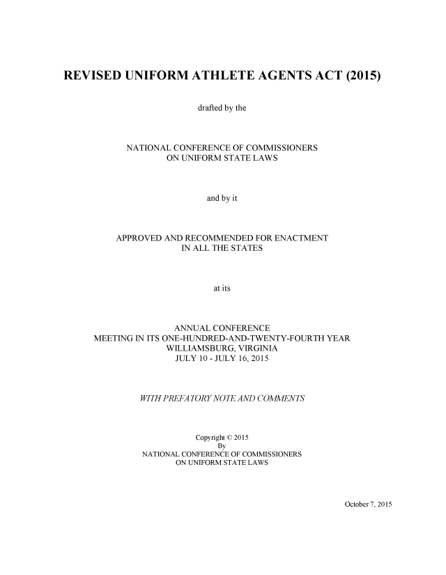 handle is hein.nccusl/nccpub4527 and id is 1 raw text is: 







REVISED UNIFORM ATHLETE AGENTS ACT (2015)


                         drafted by the



            NATIONAL CONFERENCE OF COMMISSIONERS
                   ON UNIFORM STATE LAWS



                          and by it



          APPROVED AND RECOMMENDED FOR ENACTMENT
                      IN ALL THE STATES



                            at its


               ANNUAL CONFERENCE
MEETING IN ITS ONE-HUNDRED-AND-TWENTY-FOURTH YEAR
             WILLIAMSBURG, VIRGINIA
               JULY 10 - JULY 16, 2015



         WITH PREFA TORY NOTE AND COMMENTS



                   Copyright © 2015
                       By
         NATIONAL CONFERENCE OF COMMISSIONERS
               ON UNIFORM STATE LAWS


October 7, 2015


