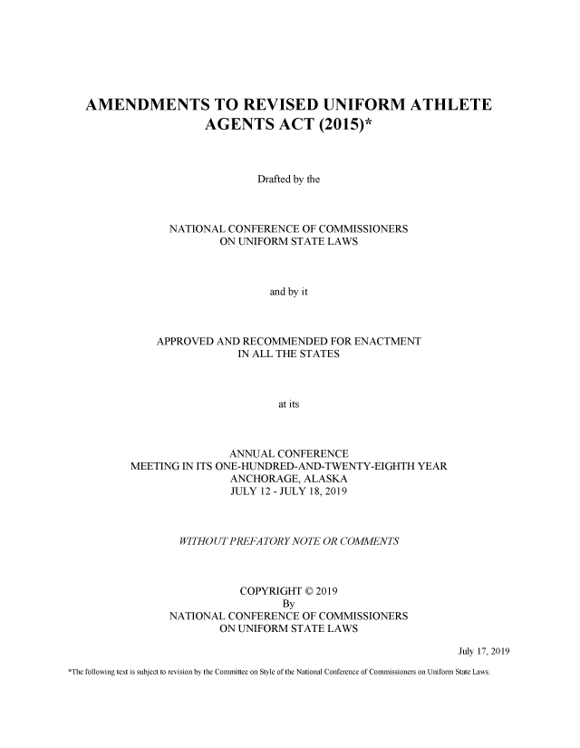 handle is hein.nccusl/nccpub4528 and id is 1 raw text is: 







AMENDMENTS TO REVISED UNIFORM ATHLETE
                  AGENTS ACT (2015)*



                           Drafted by the



             NATIONAL CONFERENCE OF COMMISSIONERS
                     ON UNIFORM STATE LAWS



                             and by it



           APPROVED AND RECOMMENDED FOR ENACTMENT
                        IN ALL THE STATES



                              at its


               ANNUAL CONFERENCE
MEETING IN ITS ONE-HUNDRED-AND-TWENTY-EIGHTH YEAR
               ANCHORAGE, ALASKA
               JULY 12 - JULY 18, 2019



        WITHO UT PREFA TORY NOTE OR COMMENTS



                 COPYRIGHT © 2019
                        By
      NATIONAL CONFERENCE OF COMMISSIONERS
              ON UNIFORM STATE LAWS


July 17, 2019


*The following text is subject to revision by the Committee on Style of the National Conference of Commissioners on Uniform State Laws.


