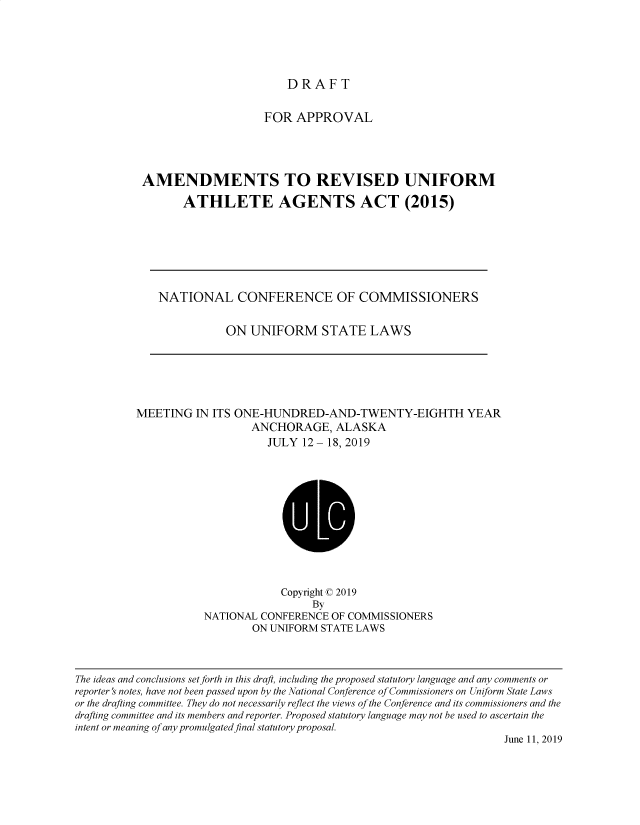 handle is hein.nccusl/nccpub4529 and id is 1 raw text is: 





DRAFT


                    FOR APPROVAL




AMENDMENTS TO REVISED UNIFORM

       ATHLETE AGENTS ACT (2015)


NATIONAL CONFERENCE OF COMMISSIONERS

           ON UNIFORM STATE LAWS


MEETING IN ITS ONE-HUNDRED-AND-TWENTY-EIGHTH YEAR
                   ANCHORAGE, ALASKA
                     JULY 12- 18, 2019


             Copyright © 2019
                  By
NATIONAL CONFERENCE OF COMMISSIONERS
        ON UNIFORM STATE LAWS


The ideas and conclusions setforth in this draft, including the proposed statutory language and any comments or
reporter    notes, have not been passed upon by the National Conference of Commissioners on Uniform State Laws
or the drafting committee. They do not necessarily reflect the views of the Conference and its commissioners and the
drafting committee and its members and reporter. Proposed statutory language may not be used to ascertain the
intent or meaning of any promulgated final statutory proposal.
                                                                      June 11, 2019


