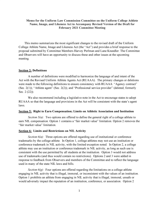 handle is hein.nccusl/nccpub4664 and id is 1 raw text is: 




      Memo  for the Uniform Law  Commission   Committee  on the Uniform  College Athlete
        Name,  Image, and Likeness Act to Accompany   Revised Version of the Draft for
                             February  2021 Committee   Meeting




    This memo  summarizes  the most significant changes to the revised draft of the Uniform
College Athlete Name, Image and Likeness Act (the Act) and provides a brief response to the
proposal submitted by Committee Members  Harvey Perlman and Lane Kneedler. The Committee
and Observers will have an opportunity to discuss these and other issues at the upcoming
meeting.



Section 2: Definitions

       A number  of definitions were modified to harmonize the language of and intent of the
Act with the Revised Uniform Athlete Agents Act (RUAAA).  The primary changes or deletions
were made to the following definitions to ensure consistency with RUAAA: Agency contract
(Sec. 2(1)); Athlete agent (Sec. 2(2)); and Professional service provider (deleted; formerly
Sec. 2 (22)).

       We  also recommend including a legislative note in the Act to encourage states to adopt
RUAAA so   that the language and provisions in the Act will be consistent with the state's agent
laws.

Section 5: Right to Earn Compensation;  Limits on Athletic Association and Institution

       Section 5(a): Two options are offered to define the general right of a college athlete to
earn NIL compensation. Option 1 contains a fair market value limitation. Option 2 removes the
fair market value limitation.

Section 6: Limits and Restrictions on NIL Activity

       Section 6(a): Three options are offered regarding use of institutional or conference
trademarks by the college athlete. In Option 1, college athletes may not use an institution or
conference trademark in NIL activity, with the limited exception noted. In Option 2, a college
athlete may use an institution or conference trademark in NIL activity, as long as such use is
consistent with the use permitted by all students at the institution. Option 3 would not address
use of trademarks (and thus would contain no restrictions). Options 2 and 3 were added in
response to feedback from Observers and members of the Committee and to reflect the language
used in many of the state NIL laws and bills.

       Section 6(g): Four options are offered regarding the limitations on a college athlete
engaging in NIL activity that is illegal, immoral, or inconsistent with the values of an institution.
Option 1 prohibits an athlete from engaging in NIL activity that is illegal, immoral, unsafe or
would adversely impact the reputation of an institution, conference, or association. Option 2


1


