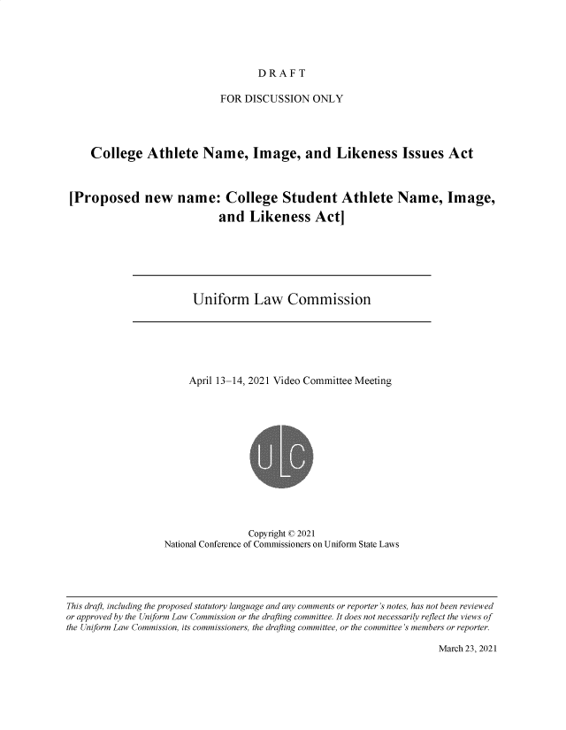 handle is hein.nccusl/nccpub4709 and id is 1 raw text is: DRAFT

FOR DISCUSSION ONLY
College Athlete Name, Image, and Likeness Issues Act
[Proposed new name: College Student Athlete Name, Image,
and Likeness Act]

Uniform Law Commission

April 13-14, 2021 Video Committee Meeting
Copyright © 2021
National Conference of Commissioners on Uniform State Laws

March 23, 2021

This draft, including the proposed statutory language and any comments or reporter's notes, has not been reviewed
or approved by the Uniform Law Commission or the drafting committee. It does not necessarily reflect the views of
the Uniform Law Commission, its commissioners, the drafting committee, or the committee's members or reporter.


