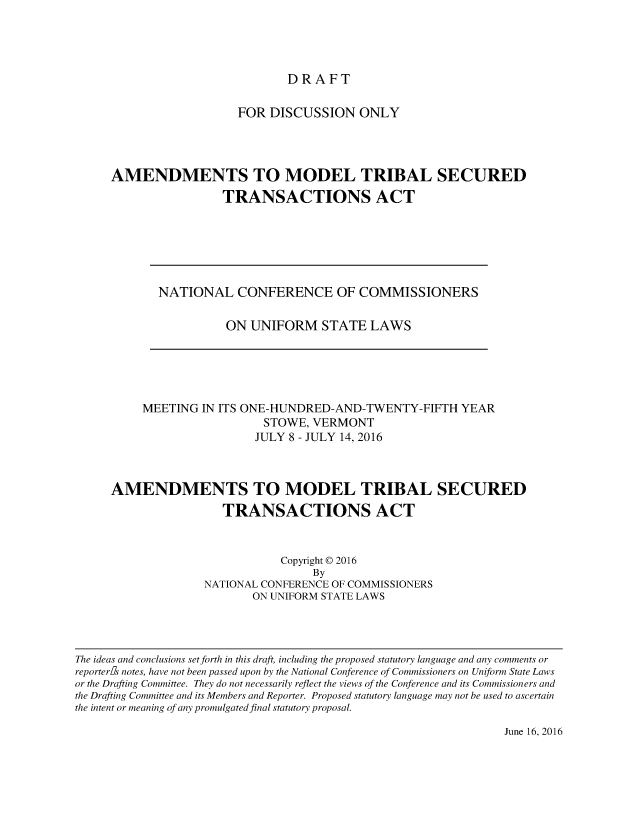 handle is hein.nccusl/nccpubtsta4032 and id is 1 raw text is: 




DRAFT


                   FOR DISCUSSION ONLY




AMENDMENTS TO MODEL TRIBAL SECURED
                 TRANSACTIONS ACT


NATIONAL CONFERENCE OF COMMISSIONERS

          ON UNIFORM STATE LAWS


     MEETING IN ITS ONE-HUNDRED-AND-TWENTY-FIFTH YEAR
                       STOWE, VERMONT
                       JULY 8 - JULY 14, 2016



AMENDMENTS TO MODEL TRIBAL SECURED
                 TRANSACTIONS ACT



                          Copyright © 2016
                              By
              NATIONAL CONFERENCE OF COMMISSIONERS
                     ON UNIFORM STATE LAWS


The ideas and conclusions set forth in this draft, including the proposed statutory language and any comments or
reporteris notes, have not been passed upon by the National Conference of Commissioners on Uniform State Laws
or the Drafting Committee. They do not necessarily reflect the views of the Conference and its Commissioners and
the Drafting Committee and its Members and Reporter. Proposed statutory language may not be used to ascertain
the intent or meaning of any promulgated final statutory proposal.


June 16, 2016


