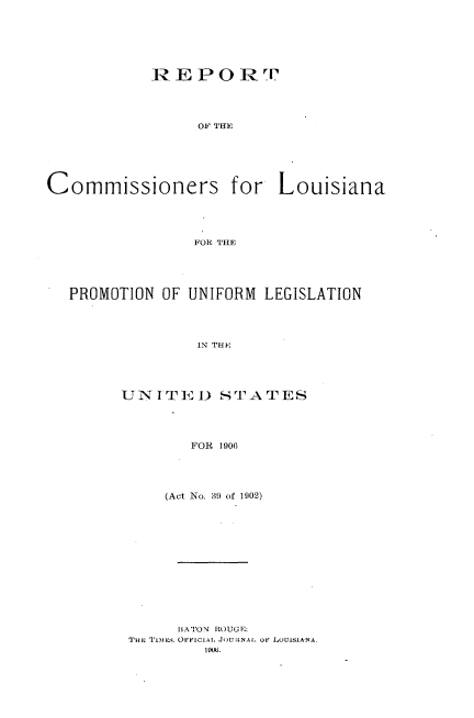 handle is hein.nccusl/rtcrlapnum0001 and id is 1 raw text is: 






REPOR



     OF THE


Commissioners for


Louisiana


FOR THE


PROMOTION OF UNIFORM LEGISLATION




              IN THE




      UNITEDI3 STATES




             FOR 1906


    (Act No. 39 of 1902)












    BATON ROUGE:
THi, TimE-3. OvFICI.AL JOU:tNA, OF LOUISIANA.


