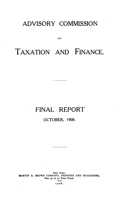 handle is hein.newyork/actff0001 and id is 1 raw text is: ADVISORY

COMMISSION

ON

TAXATION AND FINANCE.
FINAL REPORT
OCTOBER, 1908.
NEW YORK:
MARTIN B. BROWN COMPANY, PRINTERS AND STATIONERS,
Nos. 49 7O 57 PARK PLACR.
19go8.


