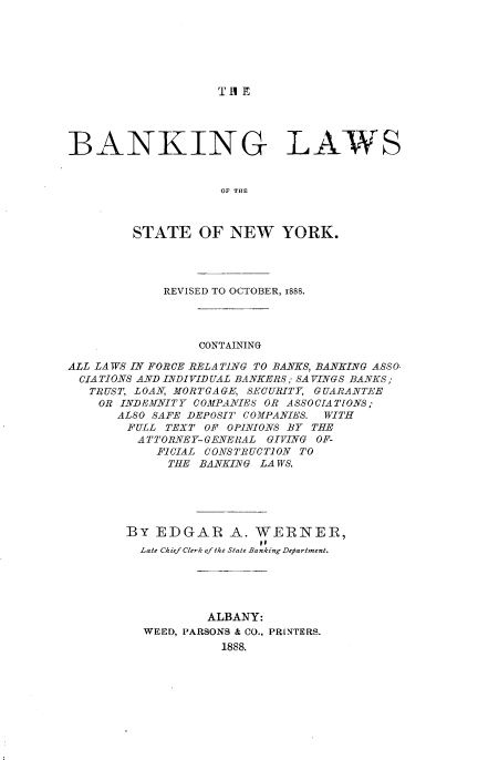 handle is hein.newyork/bkglwste0001 and id is 1 raw text is: 







TA E


BANKING LAW


                    OF THE



         STATE   OF  NEW YORK.




             REVISED TO OCTOBER, 1888.


CONTAINING


ALL LAWS IN FORCE RELATING TO BANKS, BANKING ASSO
CIA TIONS AND INDIVID UAL BANKERS ; SA VINGS BANKS;
   TRUST, LOAN, MORTGAGE, SECURITY, GUARANTEE
   OR  INDEMNITY COMPANIES OR ASSOCIATIONS;
       ALSO SAFE DEPOSIT COMPANIES. WITH
       FULL  TEXT OF OPINIONS BY THE
         ATTORNEY-GENERAL GIVING OF-
            FICIAL CONSTRUCTION TO
            THE  BANKING LAWS.





        BY  EDGAR A. WERNER,
        Late Chief Clerk of the State Banking Department.





                  ALBANY:
          WEED, PARSONS & CO., PR[NTERS.
                    1888.


S


