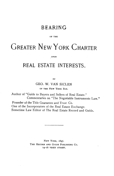 handle is hein.newyork/brgotegrnw0001 and id is 1 raw text is: 







                 BEARING

                     OF THE



GREATER NEW YORK CHARTER

                      UPON


REAL ESTATE INTERESTS.



                 BY
       GEO. W. VAN  SICLEN
         OF THE NEW YORK BAR.


Author of Guide to Buyers and Sellers of Real Estate.
         Commentaries on The Negotiable Instruments Law.
Founder of the Title Guarantee and Trust Co.
One of the Incorporators of the Real Estate Exchange.
Sometime Law Editor of The Real Estate Record and Guide.








                  NEW YORK, 1897.
          THE RECORD AND GUIDE PUBLISHING CO.
                 14-16 VESEY STREET.


