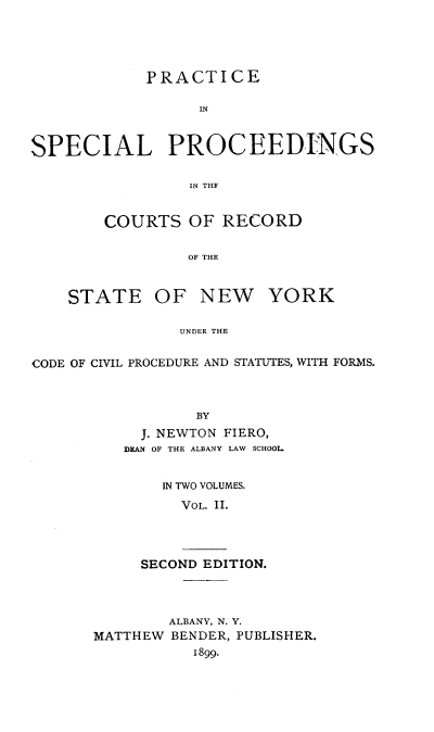 handle is hein.newyork/brncc0002 and id is 1 raw text is: 





            PRACTICE

                  IN



SPECIAL PROCEEDINGS

                 IN THF


    COURTS   OF RECORD


             OF THE



STATE OF NEW YORK

            UNDER THE


CODE OF CIVIL PROCEDURE AND STATUTES, WITH FORMS.



                 BY
           J. NEWTON FIERO,
           DEAN OF THE ALBANY LAW SCHOOL


  IN TWO VOLUMES.

    VOL. II.




SECOND EDITION.


        ALBANY, N. Y.
MATTHEW BENDER, PUBLISHER.
          1899.


