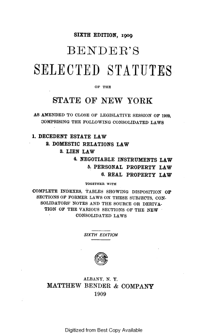 handle is hein.newyork/bsssn0001 and id is 1 raw text is: SIXTH EDITION, 1909

BENDER'S
SELECTED STATUTES
OF THE
STATE OF NEW YORK
AS AMENDED TO CLOSE OF LEGISLATIVE SESSION OF 1909,
COMPRISING THE FOLLOWING CONSOLIDATED LAWS
1. DECEDENT ESTATE LAW
2. DOMESTIC RELATIONS LAW
3. LIEN LAW
4. NEGOTIABLE INSTRUMENTS LAW
5. PERSONAL PROPERTY LAW
6. REAL PROPERTY LAW
TOGETHER WITH
COMPLETE INDEXES, TABLES SHOWING DISPOSITION OF
SECTIONS OF FORMER LAWS ON THESE SUBJECTS, CON-
SOLIDATORS' NOTES AND THE SOURCE OR DERIVA-
TION OF THE VARIOUS SECTIONS OF THE NEW
CONSOLIDATED LAWS
SIXTH EDITION
ALBANY, N. Y.
MATTHEW BENDER & COMPANY
1909

Digitized from Best Copy Available


