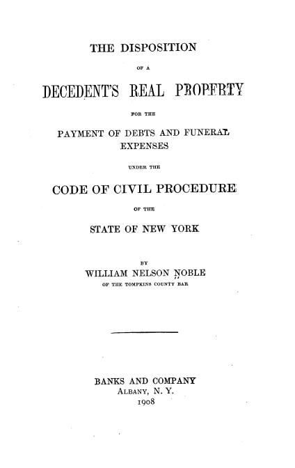 handle is hein.newyork/ddrpp0001 and id is 1 raw text is: THE DISPOSITION
OF A
DECEDENT'S REAL PROPIFTY
FOR THE
PAYMENT OF DEBTS AND FUNERAM
EXPENSES
UNDER THE
CODE OF CIVIL PROCEDURE
OF THE

STATE OF NEW YORK
BY
WILLIAM NELSON NOBLE
OF THE TOMPKINS COUNTY BAR

BANKS AND COMPANY
ALBANY, N. Y.
1908


