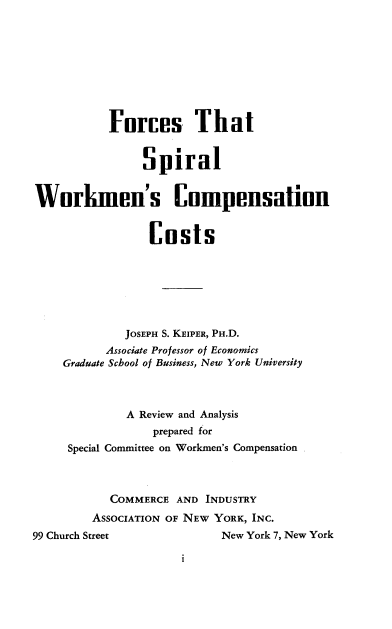 handle is hein.newyork/fswc0001 and id is 1 raw text is: Forces That
Spiral
Workmen's Compensation
Costs
JOSEPH S. KEIPER, PH.D.
Associate Professor of Economics
Graduate School of Business, New York University
A Review and Analysis
prepared for
Special Committee on Workmen's Compensation
COMMERCE AND INDUSTRY
ASSOCIATION OF NEW YORK, INC.
99 Church Street                New York 7, New York

i


