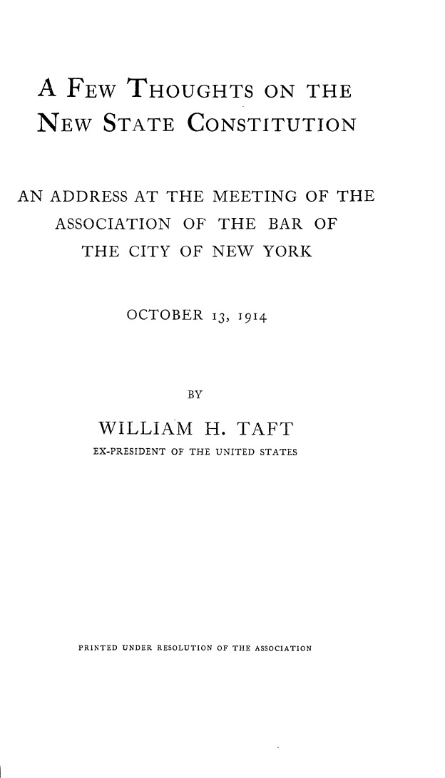 handle is hein.newyork/ftnsc0001 and id is 1 raw text is: A FEW THOUGHTS ON THE
NEW STATE CONSTITUTION
AN ADDRESS AT THE MEETING OF THE

ASSOCIATION

OF THE BAR OF

THE CITY OF NEW YORK

OCTOBER

13, 1914

BY

WILLIAM H. TAFT
EX-PRESIDENT OF THE UNITED STATES

PRINTED UNDER RESOLUTION OF THE ASSOCIATION


