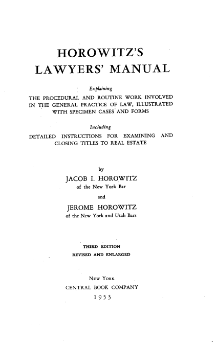 handle is hein.newyork/hlmep0001 and id is 1 raw text is: HOROWITZ'S
LAWYERS' MANUAL
Explaining
THE PROCEDURAL AND ROUTINE WORK INVOLVED
IN THE GENERAL PRACTICE OF LAW, ILLUSTRATED
WITH SPECIMEN CASES AND FORMS
Including
DETAILED INSTRUCTIONS FOR EXAMINING AND
CLOSING TITLES TO REAL ESTATE
by
JACOB I. HOROWITZ
of the New York Bar

and
JEROME HOROWITZ
of the New York and Utah Bars
THIRD EDITION
REVISED AND ENLARGED
NEW YORK
CENTRAL BOOK COMPANY
1953


