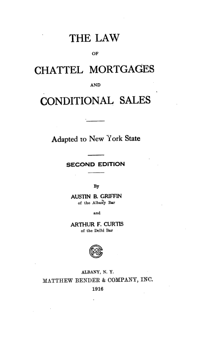 handle is hein.newyork/htsbt0001 and id is 1 raw text is: 




        THE   LAW

              OF


CHATTEL MORTGAGES

             AND


CONDITIONAL


SALES


  Adapted to New York State



      SECOND EDITION


            By

       AUSTIN B. GRIFFIN
       of the Albany Bar
            and

       ARTHUR F. CURTIS
         of the Delhi Bar



            0


         ALBANY, N. Y.
MATTHEW BENDER & COMPANY, INC.
            1916


