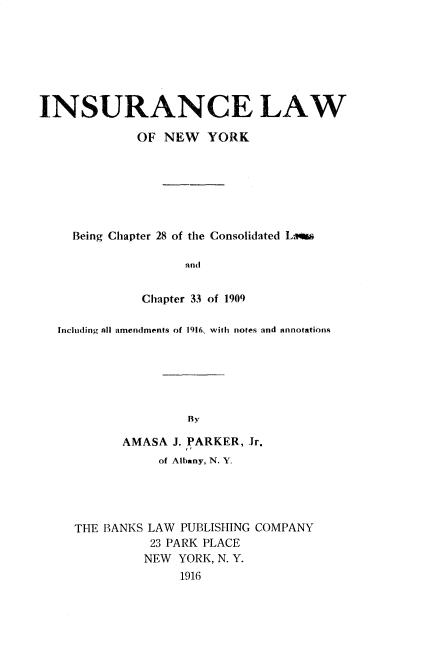 handle is hein.newyork/iaelwone0001 and id is 1 raw text is: 







INSURANCE LAW

             OF NEW YORK







    Being Chapter 28 of the Consolidated Li

                   and


              Chapter 33 of 1909

  Including all amendments of 1916, with notes and annotations






                    By

           AMASA J. PARKER, Jr.
                of Albany, N. Y.


THE BANKS LAW PUBLISHING COMPANY
          23 PARK PLACE
          NEW YORK, N. Y.
              191.6


