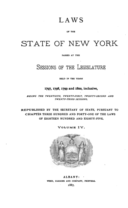handle is hein.newyork/lwnysleg0004 and id is 1 raw text is: LAWS
OF THE
STATE OF NEW YORK
PASSED AT THE
SESSIONS OF THE LEGISLATURE
HELD IN THE YEARS
1797, 1798, 1799 and 18oo, inclusive,
BEING .THE TWENTIETH, TWENTY-FIRST, TWENTY-SECOND AND
TWENTY-THIRD SESSIONS.
REPUBLISHED BY THE SECRETARY OF STATE, PURSUANT TO
CHAPTER THREE HUNDRED AND FORTY-ONE OF THE LAWS
OF EIGHTEEN HUNDRED AND EIGHTY-FIVE.
VOLUME IV.
ALBANY:-
WEED, PARSONS AND COMPANY, PRINTERS.
1887.


