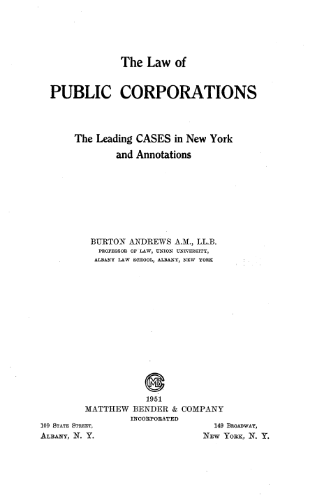 handle is hein.newyork/lwopccs0001 and id is 1 raw text is: The Law of

PUBLIC CORPORATIONS
The Leading CASES in New York
and Annotations
BURTON ANDREWS A.M., LL.B.
PROFESSOR OF LAW, UNION UNIVERSITY,
ALBANY LAW SCHOOL, ALBANY, NEW YORK

D
1951
MATTHEW BENDER & COMPANY
INCORPORATED
109 STATE STREET,                           149 BROADWAY,
ALBANY, N. Y.                            NEw YoRK, N. Y.


