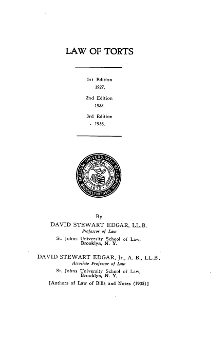 handle is hein.newyork/lwotrs0001 and id is 1 raw text is: LAW OF TORTS

1st Edition
1927.
2nd Edition
1933.
3rd Edition
1936.
By
DAVID STEWART EDGAR, LL.B.
Professor of Law
St. Johns University School of Law.
Brooklyn, N. Y.
DAVID STEWART EDGAR, Jr., A. B., LL.B.
Associaje Professor of Law
St. Johns University School of Law,
Brooklyn, N. Y.
[Authors of Law of Bills and Notes (1935)}


