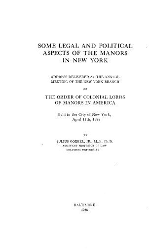 handle is hein.newyork/manny0001 and id is 1 raw text is: SOME LEGAL AND POLITICAL
ASPECTS OF THE MANORS
IN NEW YORK
ADDRESS DELIVERED AT THE ANNUAL
MEETING OF THE NEW YORK BRANCH
OF
THE ORDER OF COLONIAL LORDS
OF MANORS IN AMERICA
Held in the City of New York,
April 11th, 1928
BY
JULIUS GOEBEL, JR., LL.B., Ph.D.
ASSISTANT PROFESSOR OF LAW
COLUMBIA UNIVERSITY

BA-LTIMORE
1928


