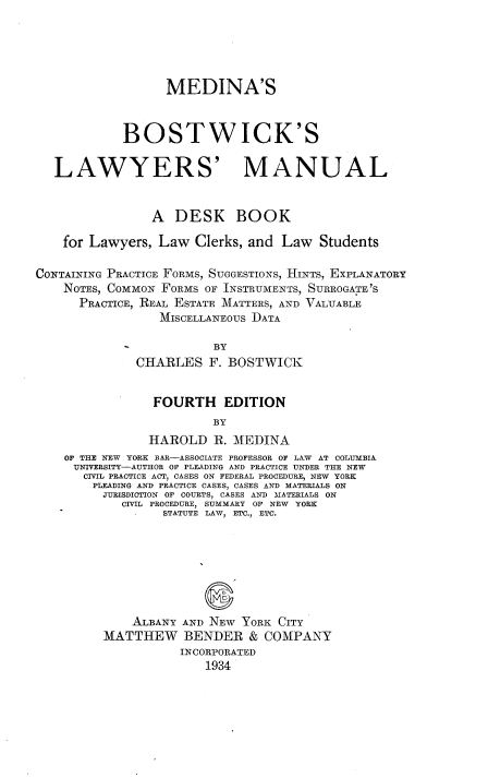 handle is hein.newyork/mdabsks0001 and id is 1 raw text is: MEDINA'S
BOSTWICK'S
LAWYERS' MANUAL
A DESK BOOK
for Lawyers, Law Clerks, and Law Students
CONTAINING PRACTICE FORMS, SUGGESTIONS, HINTS, EXPLANATORY
NOTES, COMMON FORMS OF INSTRUMENTS, SURROGATE'S
PRACTICE, REAL ESTATE MATTERS, AND VALUABLE
MISCELLANEOUS DATA
BY
CHARLES F. BOSTWICK
FOURTH EDITION
BY
HAROLD R. MEDINA
OF THE NEW YORK BAR-ASSOCIATE PROFESSOR OF LAW AT COLUMBIA
UNIVERSITY-AUTHOR OF PLEADING AND PRACTICE UNDER THE NEW
CIVIL PRACTICE ACT, CASES ON FEDERAL PROCEDURE, NEW YORK
PLEADING AND PRACTICE CASES, CASES AND MATERIALS ON
JURISDICTION OF COURTS, CASES AND MATERIALS ON
CIVIL PROCEDURE, SUMMARY OF NEW YORK
STATUTE LAW, ETC., ETC.
ALBANY AND NEW YORK CITY
MATTHEW BENDER & COMPANY
INCORPORATED
1934


