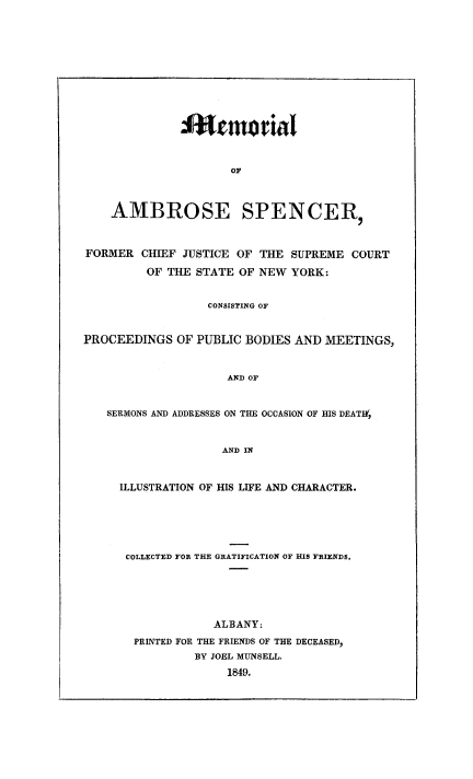 handle is hein.newyork/meabrosp0001 and id is 1 raw text is: 











              Ifwtmo tial



                     OF



    AMBROSE SPENCER,



FORMER  CHIEF JUSTICE OF THE  SUPREME  COURT

         OF THE STATE OF NEW  YORK:


                  CONSISTING OF


PROCEEDINGS   OF PUBLIC BODIES AND MEETINGS,


                     AND OF


   SERMONS AND ADDRESSES ON THE OCCASION OF HIS DEATIf,


                    AND IN


ILLUSTRATION OF HIS LIFE AND CHARACTER.






COLLECTED FOR THE GRATIFICATION OF HIS FRIENDS.






              ALBANY:
  PRINTED FOR THE FRIENDS OF THE DECEASED,
           BY JOEL MUNSELL.
                1849.


