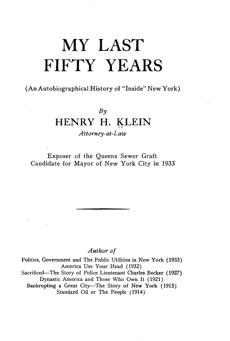 handle is hein.newyork/mylstffy0001 and id is 1 raw text is: 





            MY LAST


       FIFTY YEARS


 (An Autobiographical History of Inside New York)


                       By

          HENRY H. KLEIN
                 Attorney-at-Law


        Exposer of the Queens Sewer Graft
   Candidate for Mayor of New York City in 1933












                   Author of
Politics, Government and The Public Utilities in New York (1933)
            America Use Your Head (1932)
Sacrificed-The Story of Police Lieutenant Charles Becker (1927)
     Dynastic America and Those Who Own It (1921)
  Bankrupting a Great City-The Story of New York (1915)
          Standard Oil or The Peeple (1914)'


