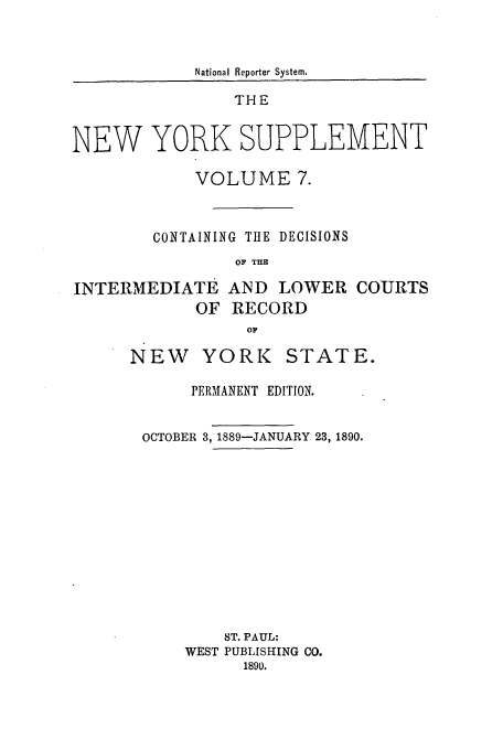 handle is hein.newyork/newyosupp0007 and id is 1 raw text is: National Reporter System.
THE
NEW YORK SUPPLEMENT
VOLUME 7.
CONTAINING THE DECISIONS
OF THE

INTERMEDIATE AND LOWER
OF RECORD

COURTS

NEW YORK STATE.
PERMANENT EDITION.
OCTOBER 3,1889-JANUARY 23, 1890.
ST. PAUL:
WEST PUBLISHING CO.
1890.


