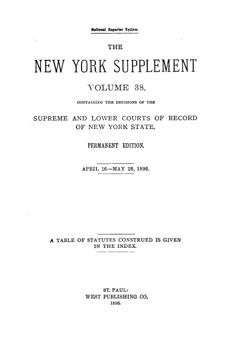handle is hein.newyork/newyosupp0038 and id is 1 raw text is: National Reporter System.
THE
NEW YORK SUPPLEMENT

VOLUME

38,

CONTAINING THE DECISIONS OF THE
SUPREME AND LOWER COURTS OF RECORD
OF NEW YORK STATE.
PERMANENT EDITION.
APRIL 16-MAY 28, 1896.
A TABLE OF STATUTES CONSTRUED IS GIVEN
IN THE INDEX.
ST. PAUL:
WEST PUBLISHING CO.
1896.


