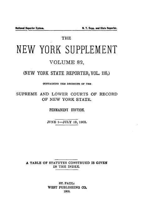 handle is hein.newyork/newyosupp0082 and id is 1 raw text is: N. Y. Supp. and State Reporter.

THE
NEW YORK SUPPLEMENT
VOLUME 82,
(NEW YORK STATE REPORTERj VOL. 116,)
CONTAINING THE DECISIONS OF THE
SUPREME AND LOWER COURTS OF RECORD
OF NEW YORK STATE.
PERMANEN( EDITION.
JUNE 1-JULY 13, 1903.
A TABLE OF STATUTES CONSTRUED IS GIVEN
IN THE INDEX.
ST. PAUL:
WEST PUBLISHING CO.
1903.

National Reporter System


