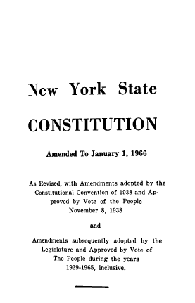 handle is hein.newyork/nwyost0001 and id is 1 raw text is: New York State
CONSTITUTION
Amended To January 1, 1966
As Revised, with Amendments adopted by the
Constitutional Convention of 1938 and Ap-
proved by Vote of the People
November 8, 1938
and
Amendments subsequently adopted by the
Legislature and Approved by Vote of
The People during the years
1939-1965, inclusive.


