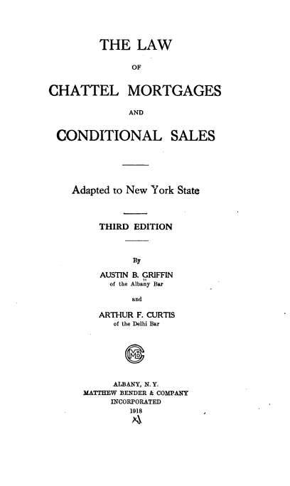 handle is hein.newyork/nyrnmuh0001 and id is 1 raw text is: 





         THE LAW


               OF



CHATTEL MORTGAGES

              AND


CONDITIONAL


SALES


Adapted to New York State




     THIRD EDITION



           By

     AUSTIN B. GRIFFIN
       of the Albany Bar

           and

     ARTHUR F. CURTIS
       of the Delhi Bar




          0


       ALBANY, N. Y.
  MATTHEW BENDER & COMPANY
       INCORPORATED
          1918


