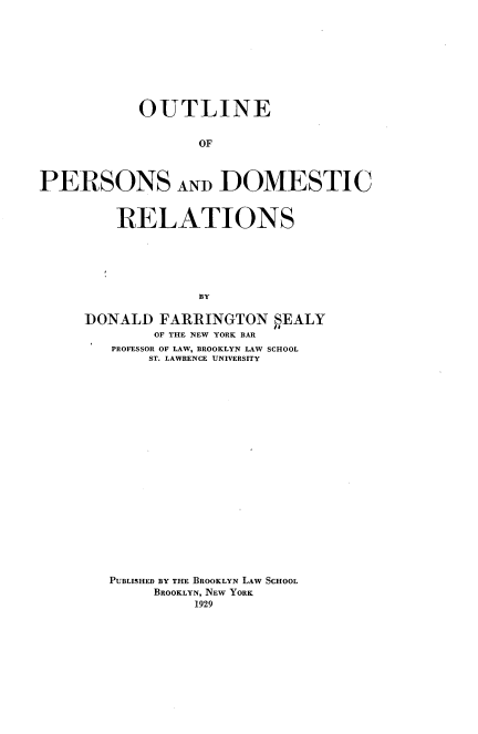 handle is hein.newyork/opdr0001 and id is 1 raw text is: OUTLINE
OF
PERSONS AND DOMESTIC

RELATIONS
BY
DONALD FARRINGTON SEALY
OF THE NEW YORK BAR
PROFESSOR OF LAW, BROOKLYN LAW SCHOOL
ST. LAWRENCE UNIVERSITY

PUBLISHED BY THE BROOKLYN LAW SCHOOL
BROOKLYN, NEW YORK
1929


