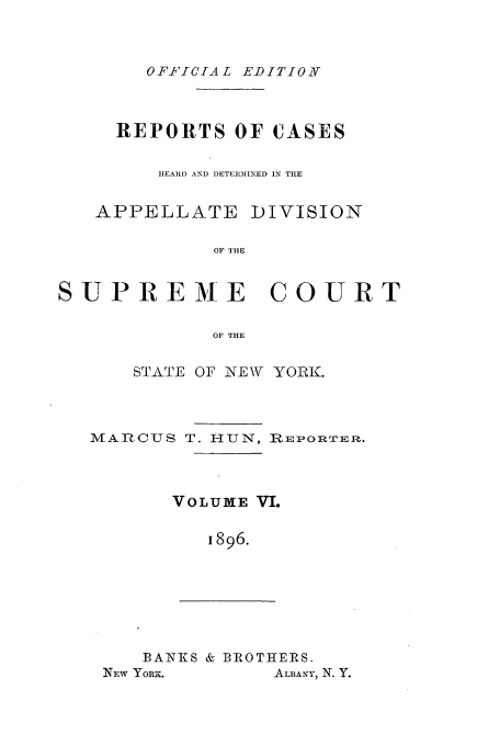 handle is hein.newyork/rcadscny0006 and id is 1 raw text is: OFFIICIAL EDITIONV

REPORTS OF CASES
HEARD AND )ETERMINED IN THE

APPELLATE

DIVISION

OF TIlE

SUPREME COURT
OF THE
STATE OF NEW YORK.

MAIRCUS T. H1UN, nREPORTEIR.
VOLUME VI.
1896.

BANKS & BROTHERS.

ALBANY, N. Y.

NEW YORx.


