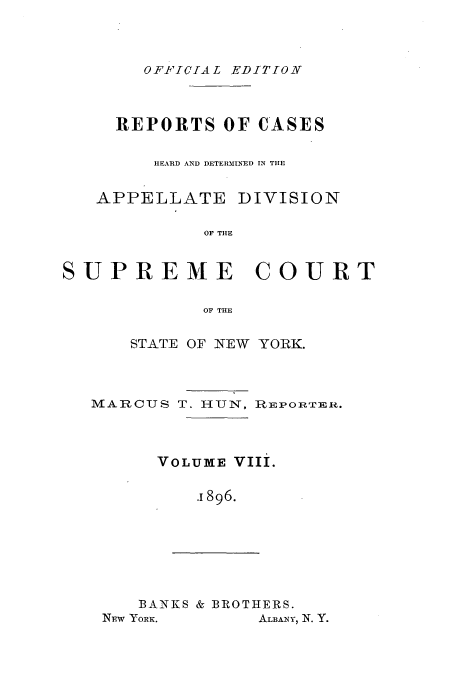handle is hein.newyork/rcadscny0008 and id is 1 raw text is: OF ICIAL EDITION

REPORTS OF CASES
HEARD AND DETERMINED IN THE
APPELLATE DIVISION
OF THE
SUPREME COURT
OF THE
STATE OF NEW YORK.
MARCUS T. HUN, RImEPORTER.
VOLUME VIIi.
.1896.

BANKS & BROTHERS.
NEw YoRE.             ALBANY, N. Y.


