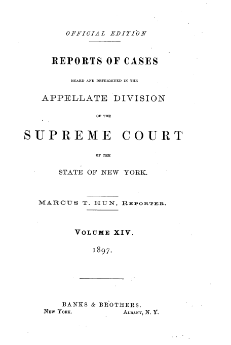 handle is hein.newyork/rcadscny0014 and id is 1 raw text is: OFFIlCIAL EDITIO

REPORTS OF CASES
HEARD AND DETERMINED IN THE
APPELLATE DIVISION
OF THE
SUPREME COURT
OF THE

STATE OF NEW YORK.

MARCUS T. HUN,

REPORTER.

VOLUME XIV.
1897.

BANKS & BROTHERS.
NEW YORK.            ALBANY, N. Y.


