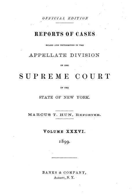 handle is hein.newyork/rcadscny0036 and id is 1 raw text is: OFP'I CIA L EDITION

REPORTS OF CASES
HEARD AND DETERMINED IN THE
APPELLATE DIVISION
OF THE
SUPREME COURT
OF THE

STATE OF NEW YORK.

MARCUS T. HUN,

]RAEPORTER.

VOLUME XXXVI.
1899.

BANKS & COMPANY,
ALBA-NY, N. Y.


