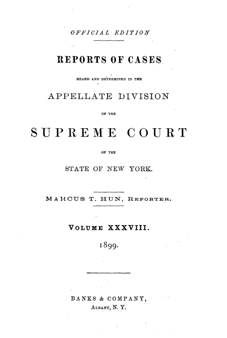 handle is hein.newyork/rcadscny0038 and id is 1 raw text is: OF.FICIAL EDITION
REPORTS OF CASES
HEARD AND DE TERMINED Ml TH
APPELLATE DIVISION
OF TIE
SUPREME COURT
OF THE
STATE OF NEW YORK.
MAR CUS T. H-UN, REPORTER.
VOLUME XXXVIII.
I899.
BANKS & COMPANY,
ALBANY, N. Y.


