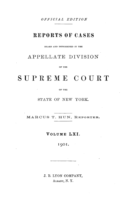 handle is hein.newyork/rcadscny0061 and id is 1 raw text is: OF-FICIAL EDITION

REPORTS OF CASES
hIEARD AND DETERMINED IN THE
APPELLATE DIVISION
OF THE
SUPREME COURT
OF THE
STATE OF NEW YORK.
MA --US T. HUN, REPORTER.
VOLUME LXIo
1901.

J. B. LYON COIPANY,
ALBANY, N. Y.


