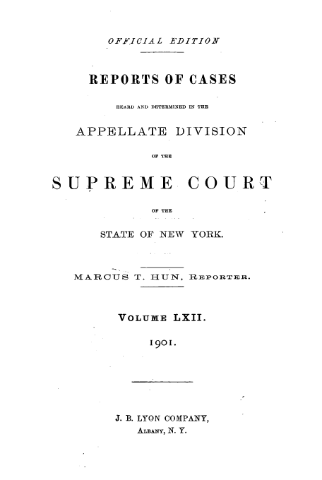 handle is hein.newyork/rcadscny0062 and id is 1 raw text is: OFFICIAL EDITION

REPORTS OF CASES
HEARD AND DETERMINED IN THE

APPELLATE

DIVISION

OF THE

SUPREME COURT
OF THE
STATE OF NEW YORK.

MARCUS T. HUN, i:EPORTER.
VOLUME LXII.
1901.

J. B. LYON COMPANY,
ALBANY, N. Y.


