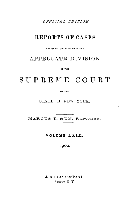handle is hein.newyork/rcadscny0069 and id is 1 raw text is: OFFICIAL EDITION

REPORTS OF CASES
HEARD AND DETERMINED IN THE

APPELLATE

DIVISION

OF THE

SUPREME COURT
OF THE
STATE OF NEW YORK.

MARCUS

T. HUN,

REPORTER.

VOLUME LXIX.
1902.

J. B. LYON COMPANY,
ALBANY, N. Y.


