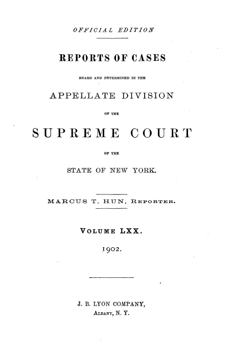 handle is hein.newyork/rcadscny0070 and id is 1 raw text is: OFP'ICIAL EDITION

REPORTS OF CASES
HEARD AND DETERMINED IN THE

APPELLATE

DIVISION

OF THE

SUPREME COURT
OF THE
STATE OF NEW YORK.

MARCUS T. HUN, RiEPORTER.
VOLUME LXX.
1902.

J. B. LYON COMPANY,
ALBAy, N, Y.


