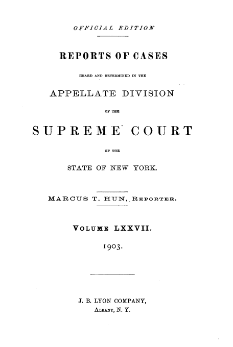 handle is hein.newyork/rcadscny0077 and id is 1 raw text is: OFFICIA L EDITION

REPORTS OF CASES
HEARD AND DETERMINED IN THE

APPELLATE

DIVISION

OF THE

SUPREME COURT
OF THE
STATE OF NEW YORK.

MARCUS T. HUN, REPORTER.
VOLUME LXXVII.
1903.

J. B. LYON COMPANY,
ALBANY, N. Y.


