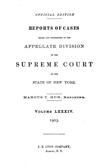 handle is hein.newyork/rcadscny0084 and id is 1 raw text is: OFFICIAL EDITION

REPORTS OF CASES
HEARD AND DETERMINED IN THE
APPELLATE DIVISION
OF THE
SUPREME COURT
OF THE

STATE OF NEW YORK.

MARCUS T. HUN,

RMEPORTER.

VOLUME LXXXIV.
1903.

J. B. LYON COMPANY,
ALBANY, N. Y.


