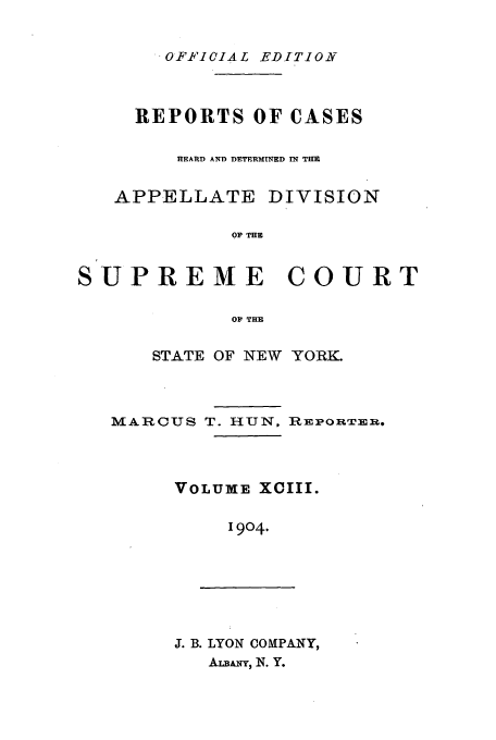 handle is hein.newyork/rcadscny0093 and id is 1 raw text is: .OFFICIAL EDITION
REPORTS OF CASES
HEARD AND DETERMINED IN THE
APPELLATE DIVISION
O0 TH
SUPREME COURT
O' THE

STATE OF NEW YORK.

MARCU S

T. HUN,

}RlmPORTERm.

VOLUME XCIII.
1904.

J. B. LYON COMPANY,
ALaANT, N. Y.


