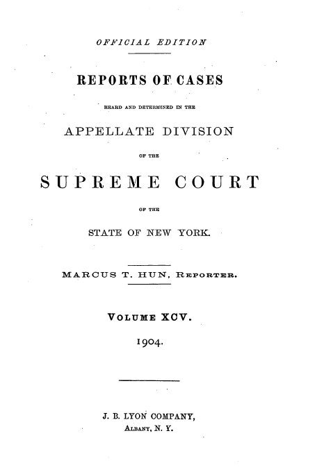 handle is hein.newyork/rcadscny0095 and id is 1 raw text is: OFFICIAL EDITION

REPORTS OF. CASES
HEARD AND DETERMINED IN THE

APPELLATE

DIVISION

OF THE

SUPREME         COURT
OF THE
STATE OF NEW YORK.

MARCUS T. HUN, REPORTER.
VOLUXE XCV.
1904.

J. B. LYON COMPANY,
ALBANY, N. Y.


