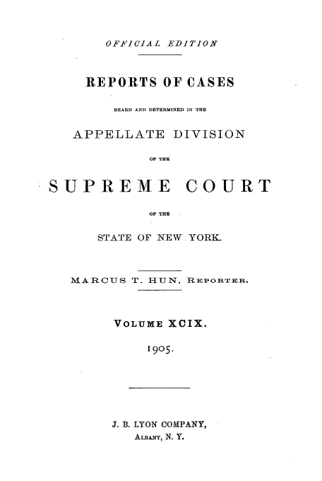 handle is hein.newyork/rcadscny0099 and id is 1 raw text is: OFFICIAL EDITION

REPORTS OF CASES
HEARD AND DETERMINED IN TH9E
APPELLATE DIVISION
OF THE
SUPREME         COURT
OF' THE

STATE OF NEW YORK.

MARCUS T. HUN,

REPORTER.

VOLUME XCIX.
1905.

J. B. LYON COMPANY,
AiLANY, N. Y.


